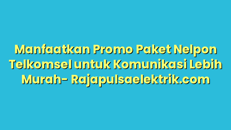 Manfaatkan Promo Paket Nelpon Telkomsel untuk Komunikasi Lebih Murah