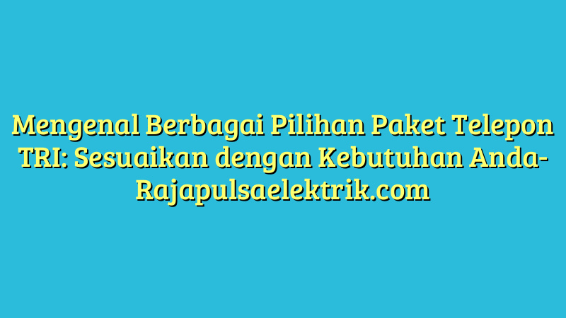 Mengenal Berbagai Pilihan Paket Telepon TRI: Sesuaikan dengan Kebutuhan Anda