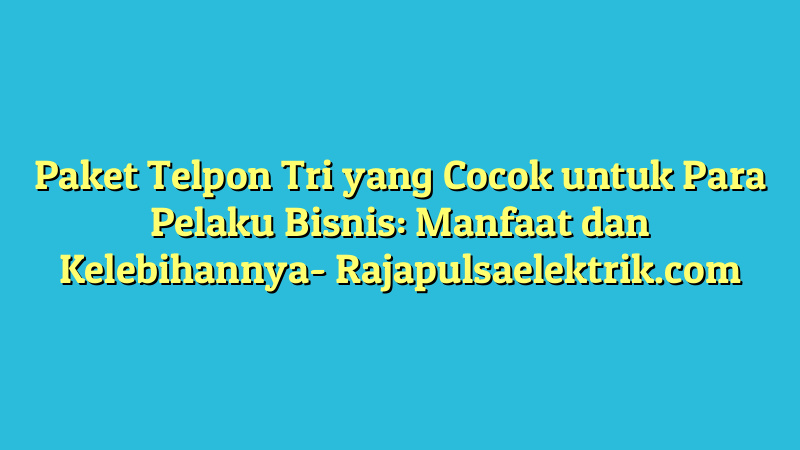 Paket Telpon Tri yang Cocok untuk Para Pelaku Bisnis: Manfaat dan Kelebihannya