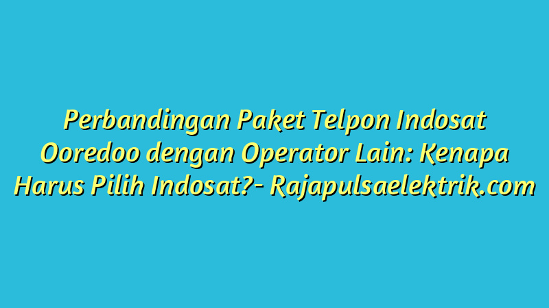 Perbandingan Paket Telpon Indosat Ooredoo dengan Operator Lain: Kenapa Harus Pilih Indosat?