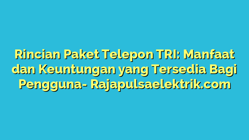 Rincian Paket Telepon TRI: Manfaat dan Keuntungan yang Tersedia Bagi Pengguna