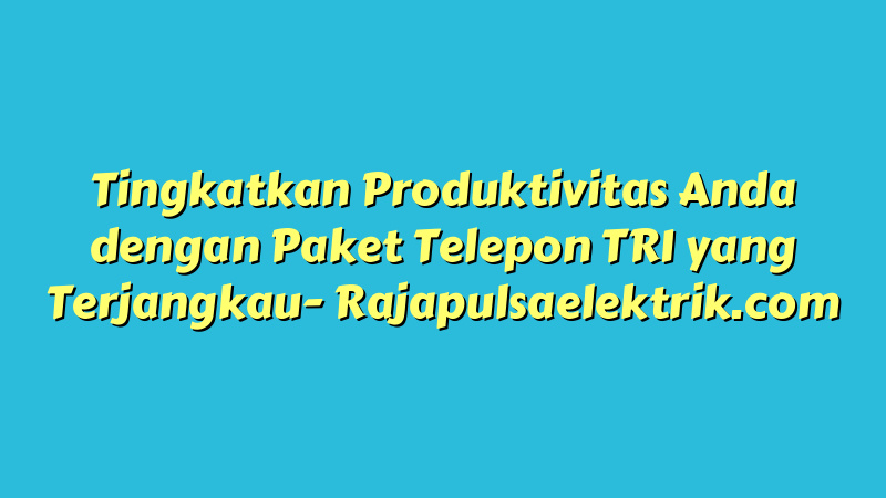 Tingkatkan Produktivitas Anda dengan Paket Telepon TRI yang Terjangkau