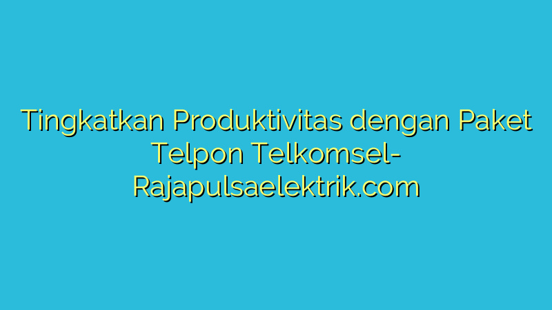 Tingkatkan Produktivitas dengan Paket Telpon Telkomsel