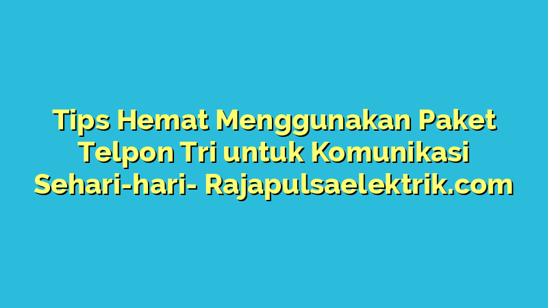 Tips Hemat Menggunakan Paket Telpon Tri untuk Komunikasi Sehari-hari