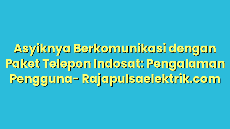 Asyiknya Berkomunikasi dengan Paket Telepon Indosat: Pengalaman Pengguna