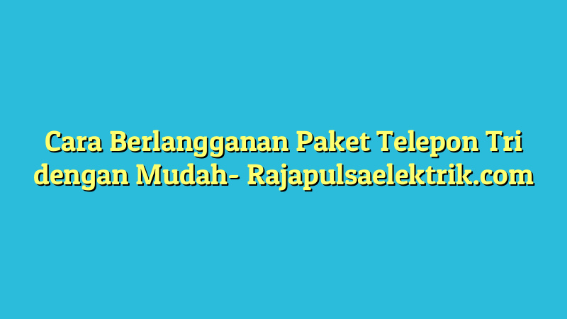 Cara Berlangganan Paket Telepon Tri dengan Mudah
