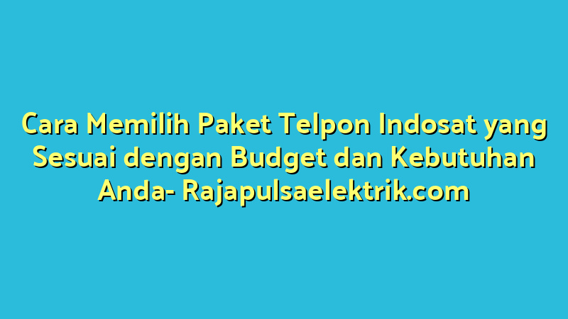 Cara Memilih Paket Telpon Indosat yang Sesuai dengan Budget dan Kebutuhan Anda