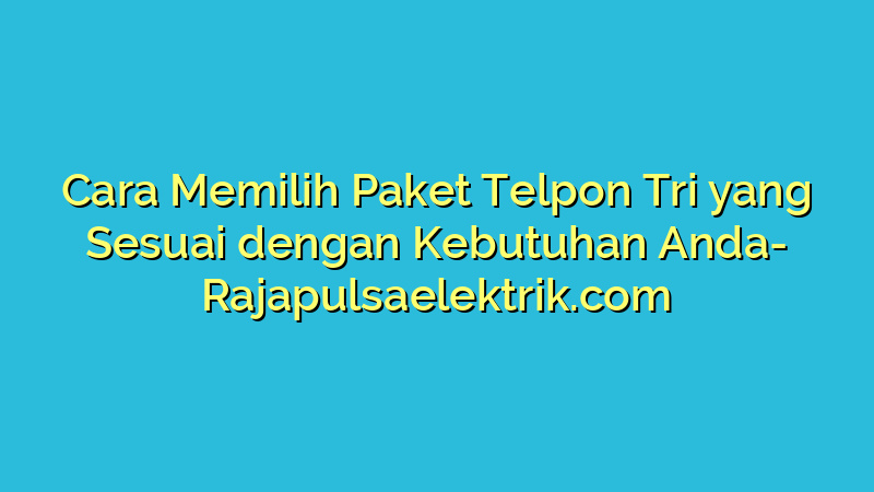 Cara Memilih Paket Telpon Tri yang Sesuai dengan Kebutuhan Anda