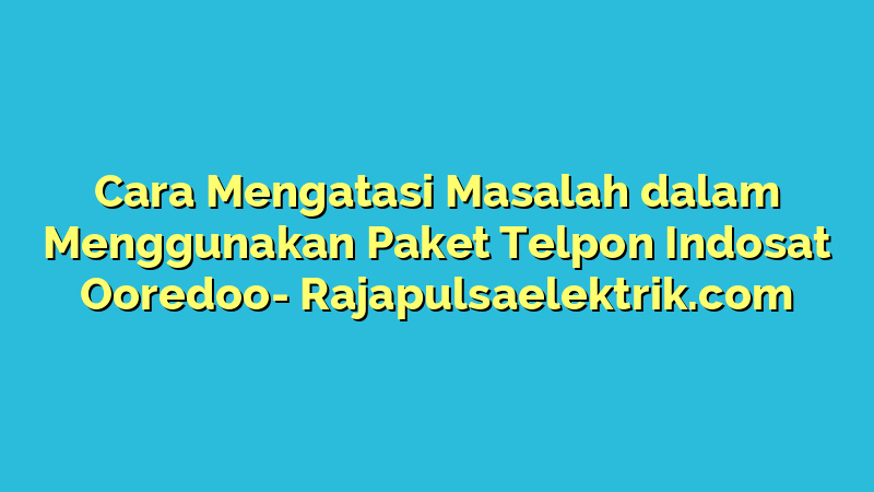 Cara Mengatasi Masalah dalam Menggunakan Paket Telpon Indosat Ooredoo