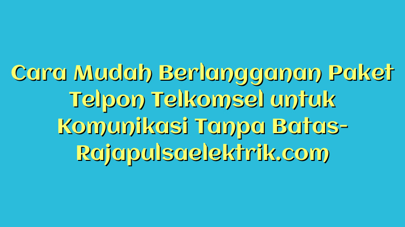 Cara Mudah Berlangganan Paket Telpon Telkomsel untuk Komunikasi Tanpa Batas