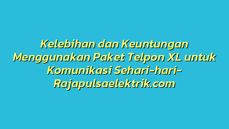 Kelebihan dan Keuntungan Menggunakan Paket Telpon XL untuk Komunikasi Sehari-hari