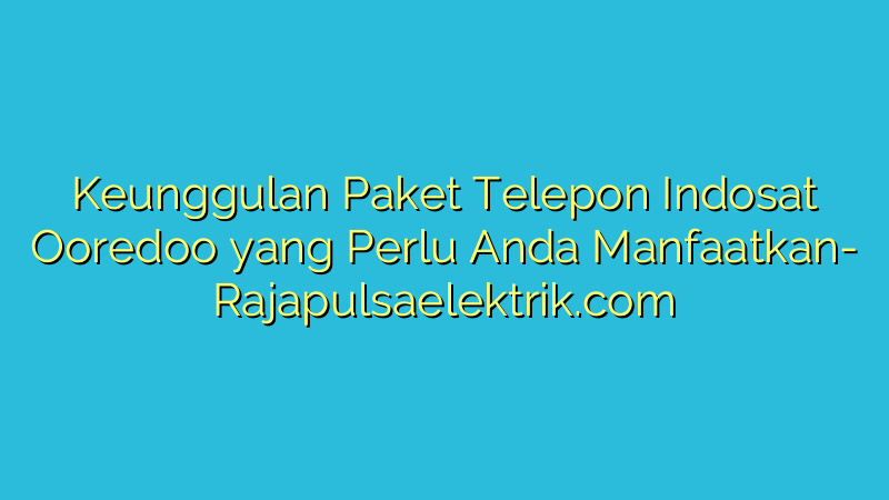 Keunggulan Paket Telepon Indosat Ooredoo yang Perlu Anda Manfaatkan