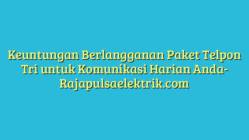 Keuntungan Berlangganan Paket Telpon Tri untuk Komunikasi Harian Anda