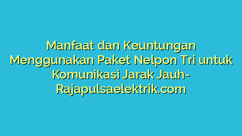 Manfaat dan Keuntungan Menggunakan Paket Nelpon Tri untuk Komunikasi Jarak Jauh