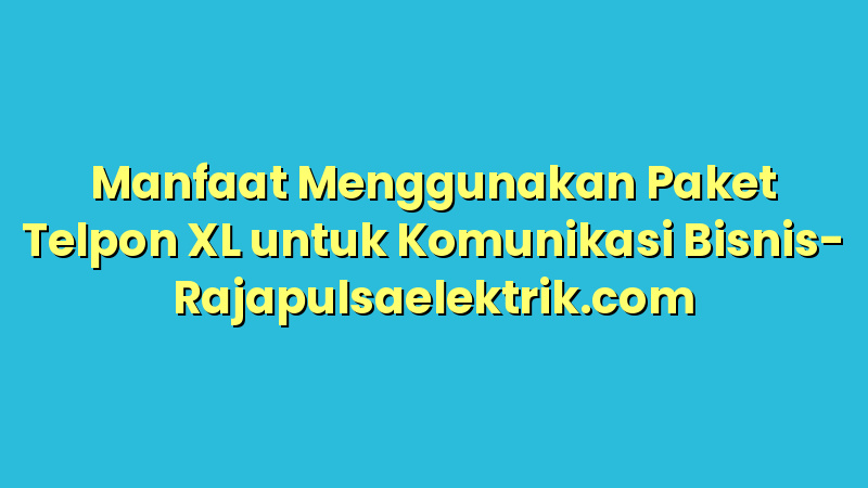 Manfaat Menggunakan Paket Telpon XL untuk Komunikasi Bisnis