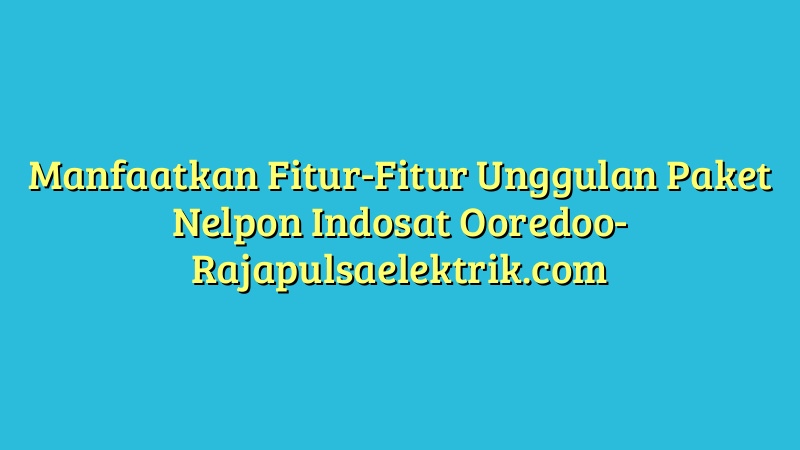 Manfaatkan Fitur-Fitur Unggulan Paket Nelpon Indosat Ooredoo