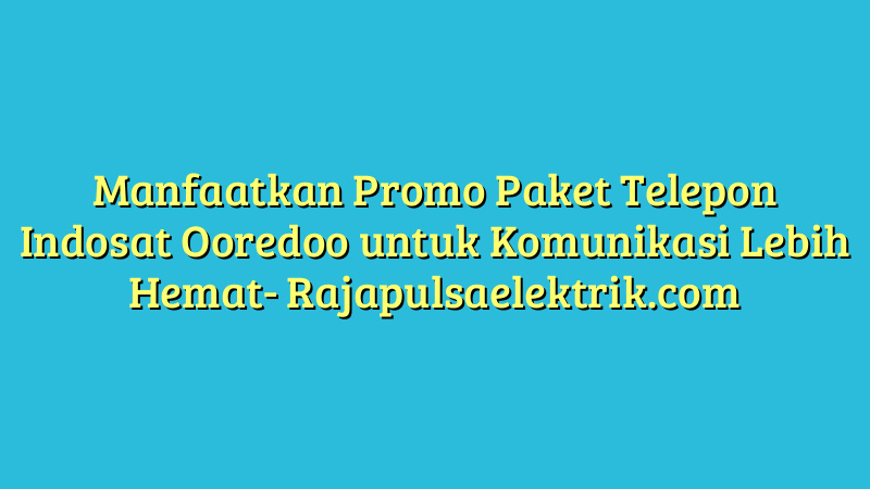 Manfaatkan Promo Paket Telepon Indosat Ooredoo untuk Komunikasi Lebih Hemat