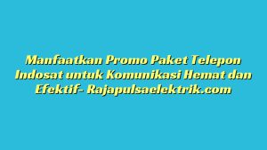 Manfaatkan Promo Paket Telepon Indosat untuk Komunikasi Hemat dan Efektif