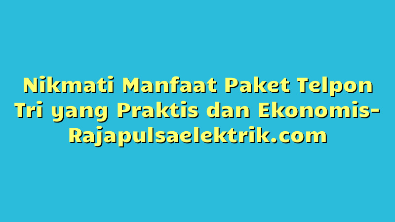 Nikmati Manfaat Paket Telpon Tri yang Praktis dan Ekonomis