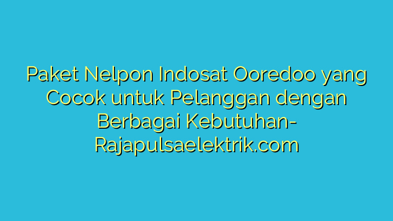 Paket Nelpon Indosat Ooredoo yang Cocok untuk Pelanggan dengan Berbagai Kebutuhan
