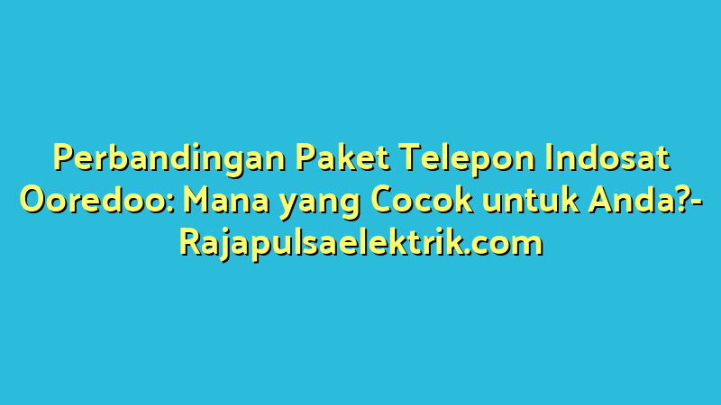 Perbandingan Paket Telepon Indosat Ooredoo: Mana yang Cocok untuk Anda?