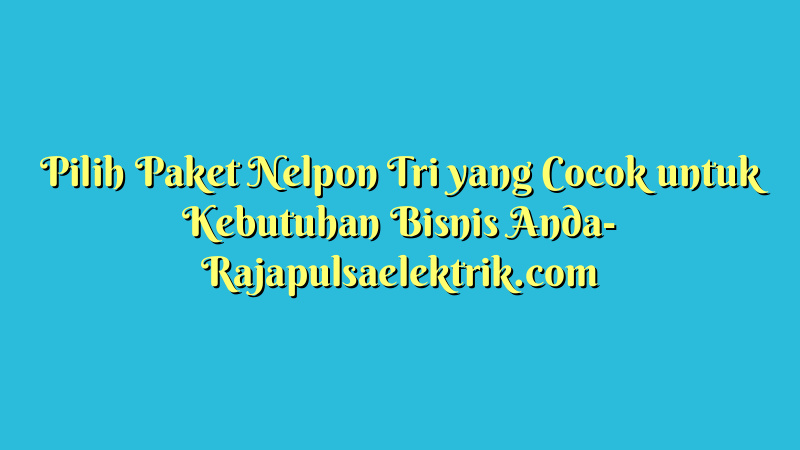 Pilih Paket Nelpon Tri yang Cocok untuk Kebutuhan Bisnis Anda