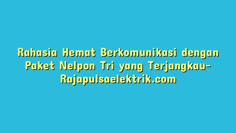 Rahasia Hemat Berkomunikasi dengan Paket Nelpon Tri yang Terjangkau
