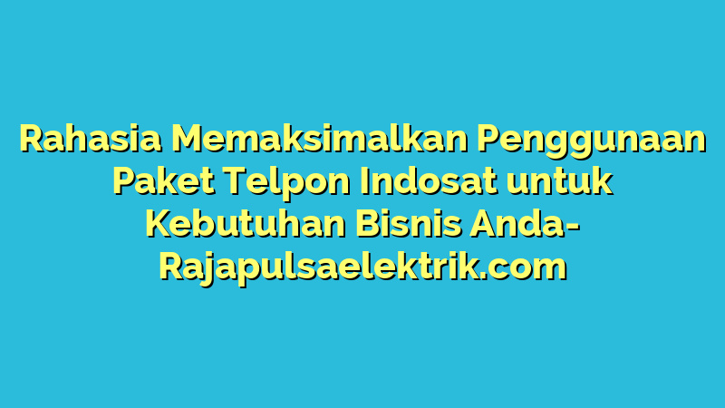 Rahasia Memaksimalkan Penggunaan Paket Telpon Indosat untuk Kebutuhan Bisnis Anda