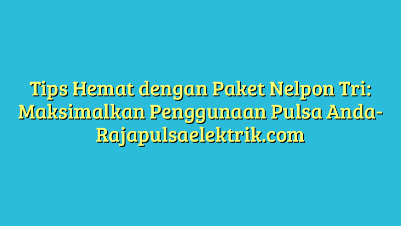 Tips Hemat dengan Paket Nelpon Tri: Maksimalkan Penggunaan Pulsa Anda