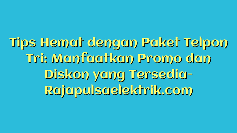 Tips Hemat dengan Paket Telpon Tri: Manfaatkan Promo dan Diskon yang Tersedia