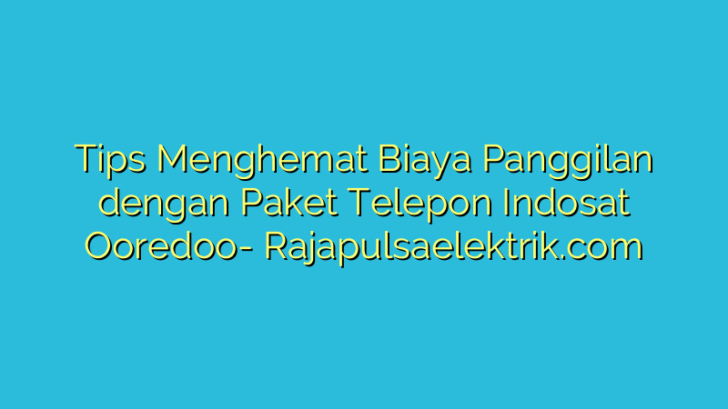 Tips Menghemat Biaya Panggilan dengan Paket Telepon Indosat Ooredoo