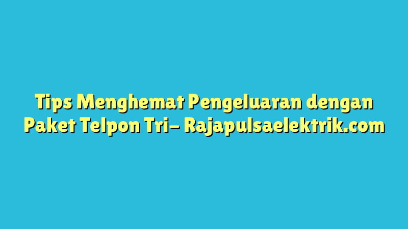 Tips Menghemat Pengeluaran dengan Paket Telpon Tri