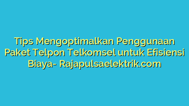 Tips Mengoptimalkan Penggunaan Paket Telpon Telkomsel untuk Efisiensi Biaya