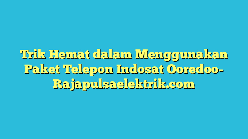 Trik Hemat dalam Menggunakan Paket Telepon Indosat Ooredoo