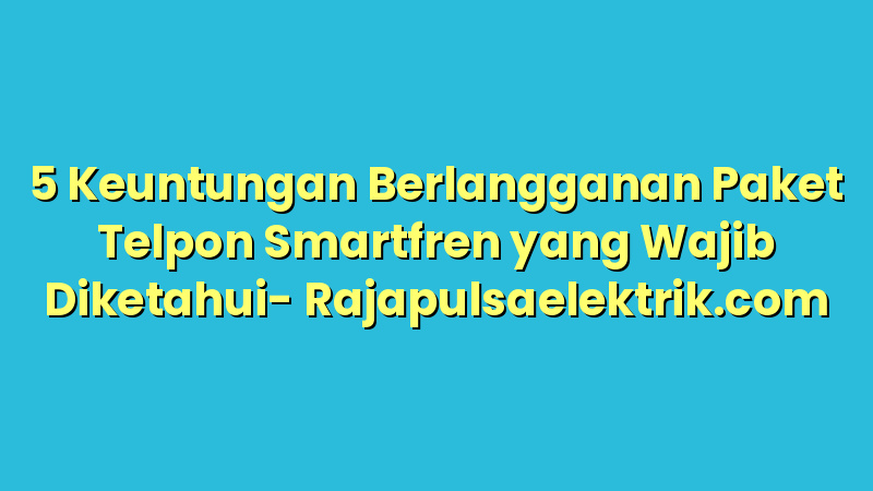5 Keuntungan Berlangganan Paket Telpon Smartfren yang Wajib Diketahui
