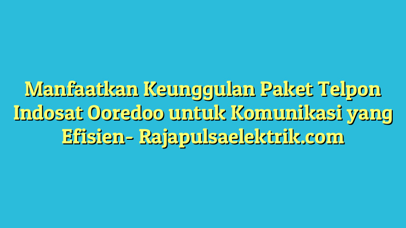 Manfaatkan Keunggulan Paket Telpon Indosat Ooredoo untuk Komunikasi yang Efisien