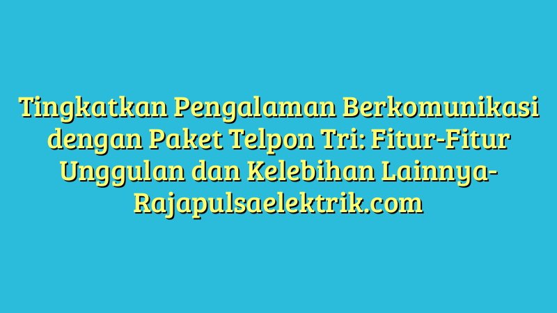 Tingkatkan Pengalaman Berkomunikasi dengan Paket Telpon Tri: Fitur-Fitur Unggulan dan Kelebihan Lainnya