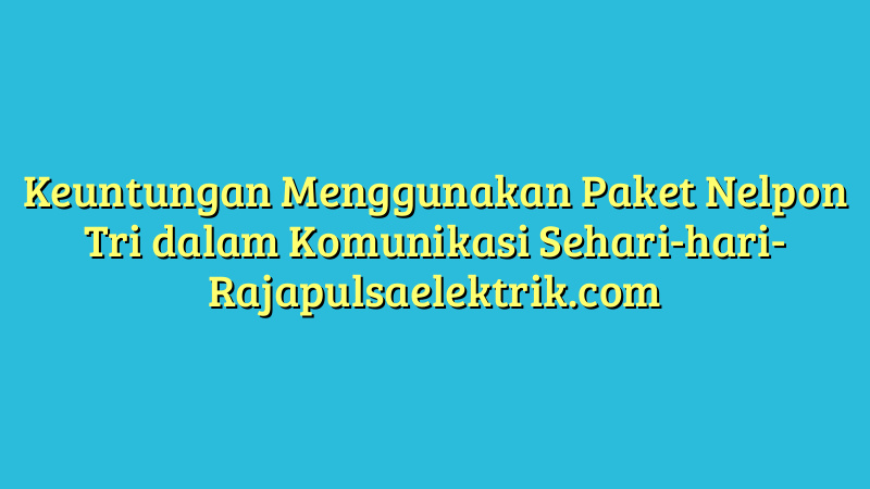 Keuntungan Menggunakan Paket Nelpon Tri dalam Komunikasi Sehari-hari