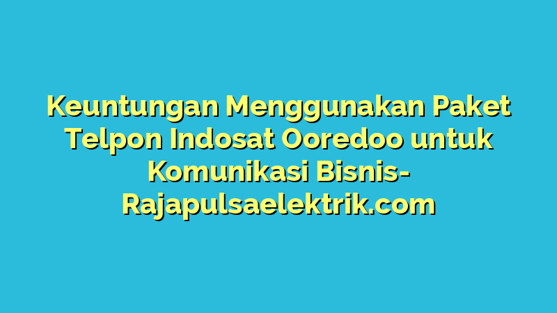 Keuntungan Menggunakan Paket Telpon Indosat Ooredoo untuk Komunikasi Bisnis