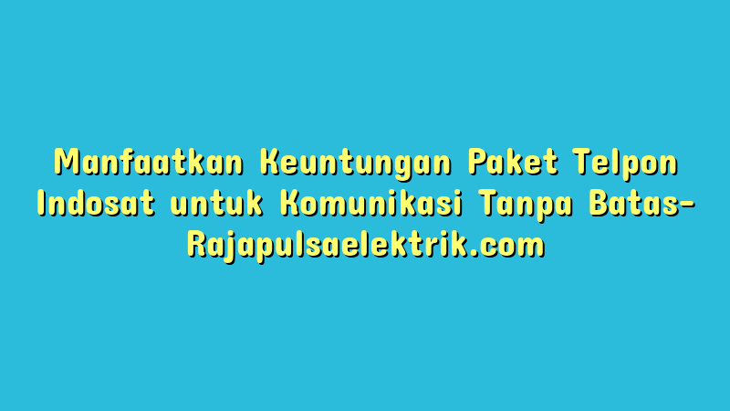 Manfaatkan Keuntungan Paket Telpon Indosat untuk Komunikasi Tanpa Batas