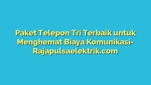 Paket Telepon Tri Terbaik untuk Menghemat Biaya Komunikasi