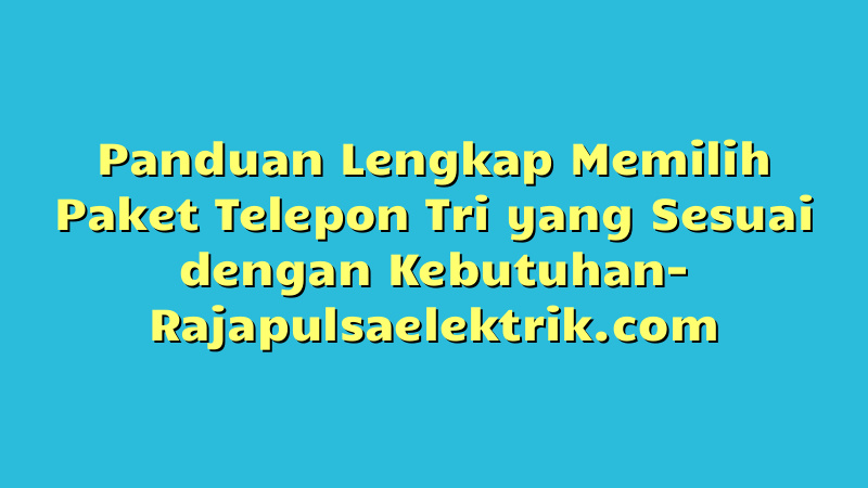 Panduan Lengkap Memilih Paket Telepon Tri yang Sesuai dengan Kebutuhan
