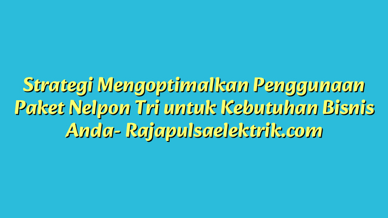 Strategi Mengoptimalkan Penggunaan Paket Nelpon Tri untuk Kebutuhan Bisnis Anda