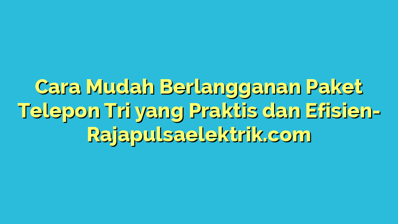 Cara Mudah Berlangganan Paket Telepon Tri yang Praktis dan Efisien