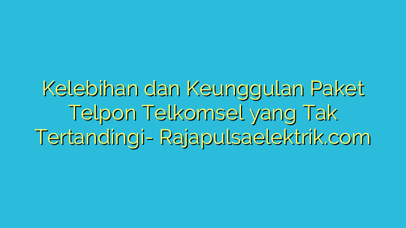 Kelebihan dan Keunggulan Paket Telpon Telkomsel yang Tak Tertandingi