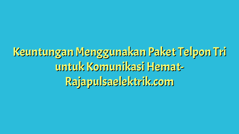 Keuntungan Menggunakan Paket Telpon Tri untuk Komunikasi Hemat