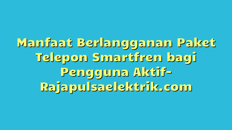 Manfaat Berlangganan Paket Telepon Smartfren bagi Pengguna Aktif
