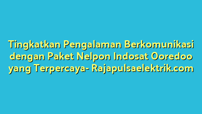 Tingkatkan Pengalaman Berkomunikasi dengan Paket Nelpon Indosat Ooredoo yang Terpercaya