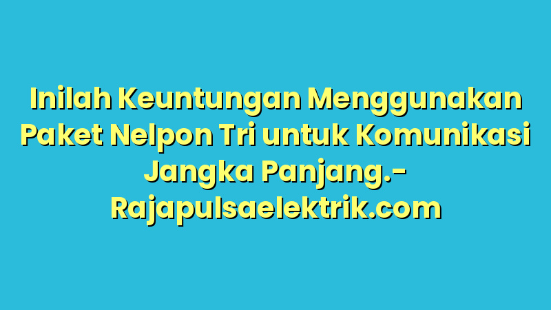 Inilah Keuntungan Menggunakan Paket Nelpon Tri untuk Komunikasi Jangka Panjang.